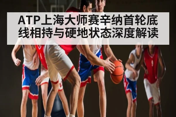 ATP上海大师赛辛纳首轮底线相持与硬地状态深度解读